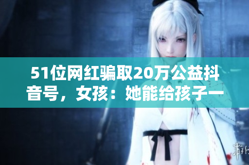 51位网红骗取20万公益抖音号，女孩：她能给孩子一个家吗？