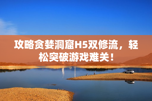 攻略贪婪洞窟H5双修流，轻松突破游戏难关！