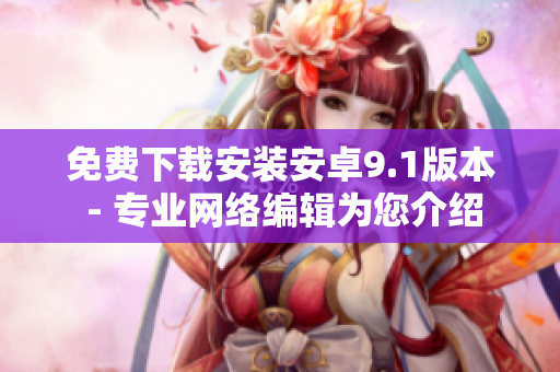 免费下载安装安卓9.1版本 - 专业网络编辑为您介绍