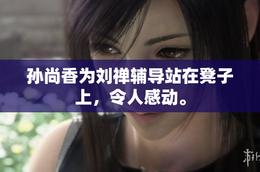 孙尚香为刘禅辅导站在凳子上，令人感动。