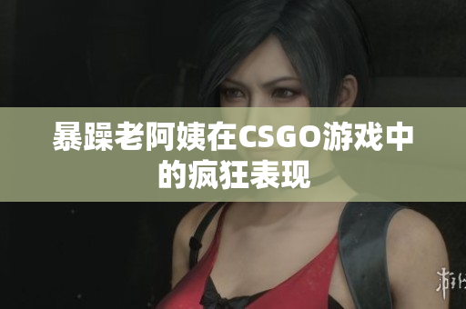 暴躁老阿姨在CSGO游戏中的疯狂表现