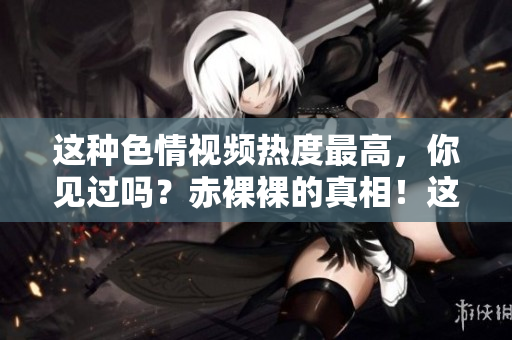 这种色情视频热度最高，你见过吗？赤裸裸的真相！这类视频网民最爱！