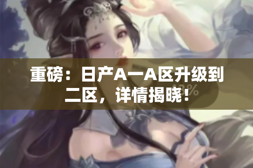 重磅：日产A一A区升级到二区，详情揭晓！
