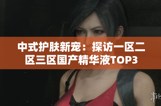 中式护肤新宠：探访一区二区三区国产精华液TOP3