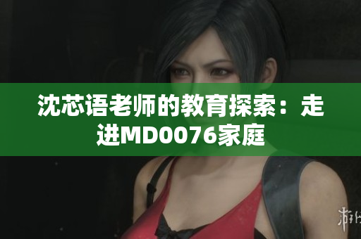 沈芯语老师的教育探索：走进MD0076家庭