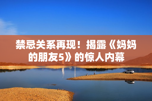 禁忌关系再现！揭露《妈妈的朋友5》的惊人内幕