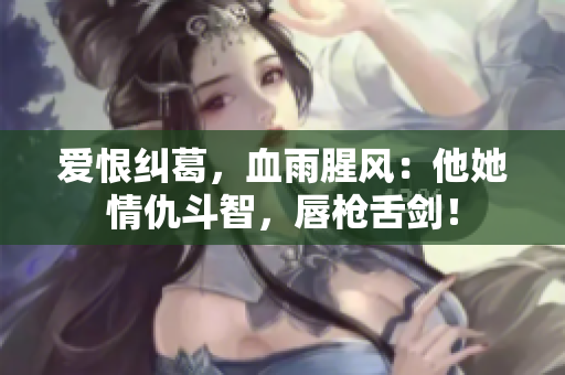 爱恨纠葛，血雨腥风：他她情仇斗智，唇枪舌剑！