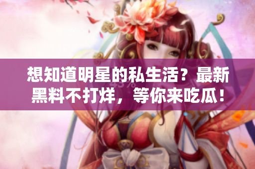 想知道明星的私生活？最新黑料不打烊，等你来吃瓜！