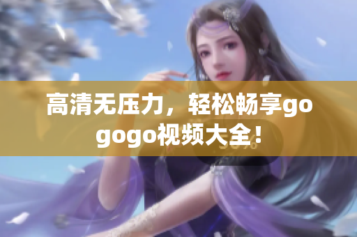 高清无压力，轻松畅享gogogo视频大全！