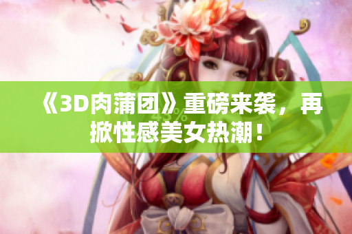 《3D肉蒲团》重磅来袭，再掀性感美女热潮！