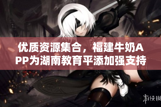 优质资源集合，福建牛奶APP为湖南教育平添加强支持