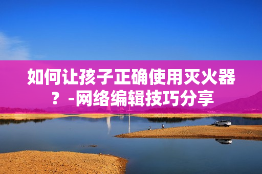 如何让孩子正确使用灭火器？-网络编辑技巧分享