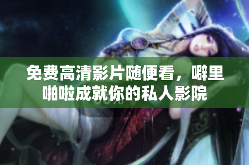 免费高清影片随便看，噼里啪啦成就你的私人影院