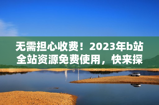 无需担心收费！2023年b站全站资源免费使用，快来探索入口！