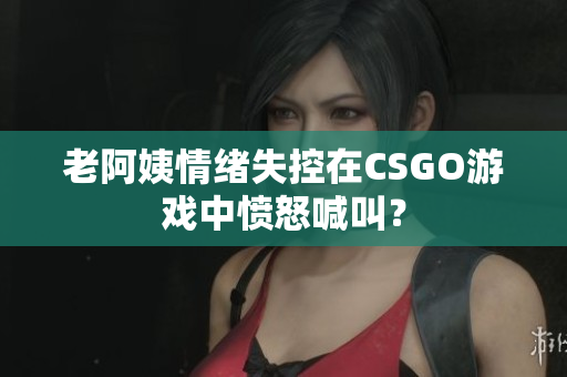 老阿姨情绪失控在CSGO游戏中愤怒喊叫？