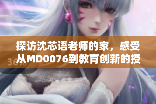探访沈芯语老师的家，感受从MD0076到教育创新的授课理念！