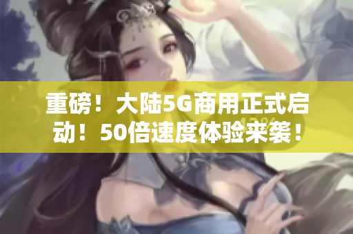 重磅！大陆5G商用正式启动！50倍速度体验来袭！