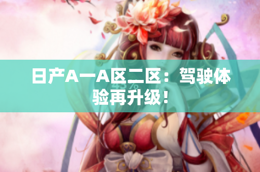 日产A一A区二区：驾驶体验再升级！