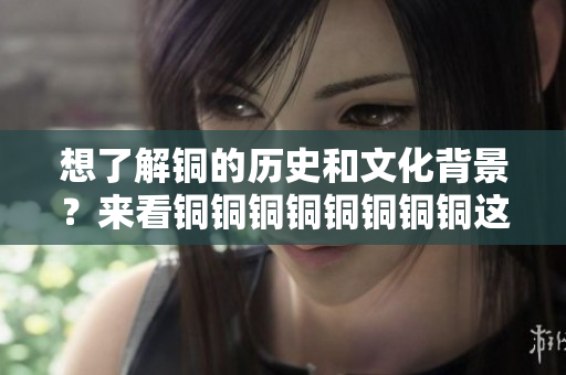 想了解铜的历史和文化背景？来看铜铜铜铜铜铜铜铜这篇文章！