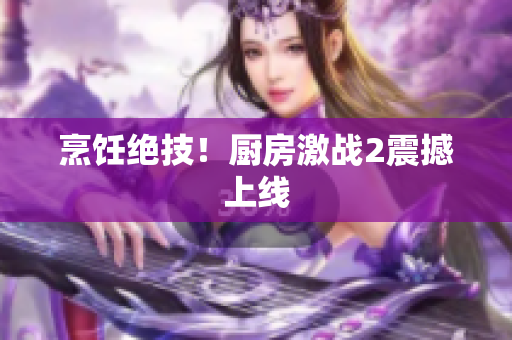 烹饪绝技！厨房激战2震撼上线
