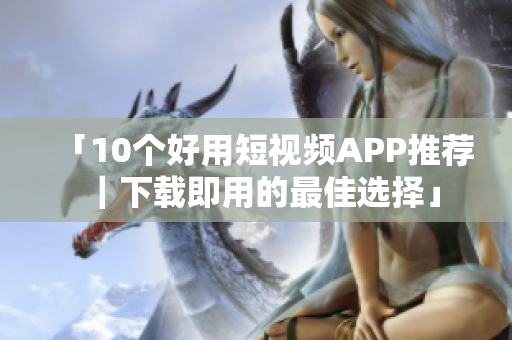「10个好用短视频APP推荐｜下载即用的最佳选择」