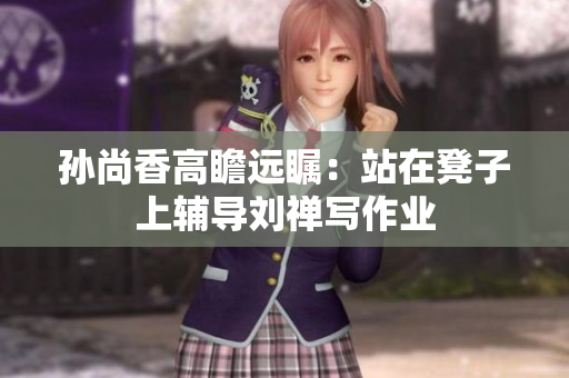孙尚香高瞻远瞩：站在凳子上辅导刘禅写作业