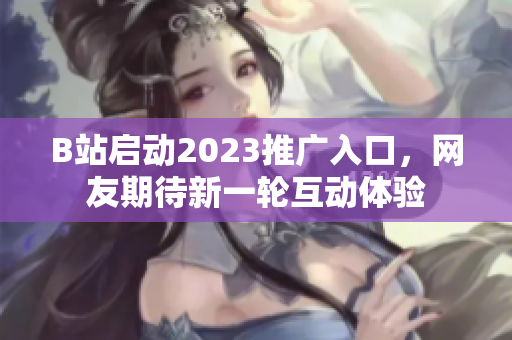 B站启动2023推广入口，网友期待新一轮互动体验