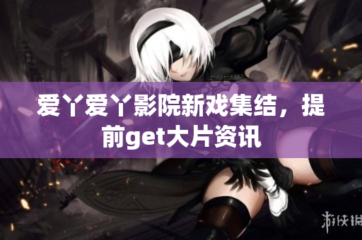 爱丫爱丫影院新戏集结，提前get大片资讯