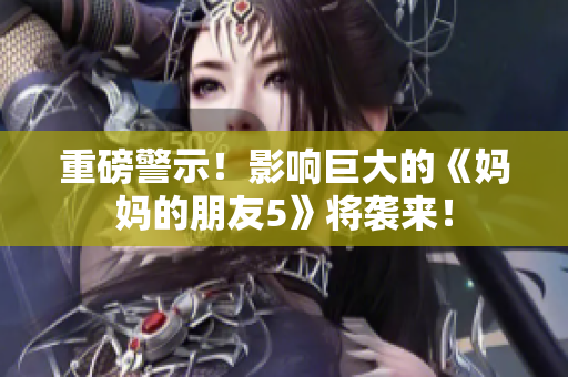 重磅警示！影响巨大的《妈妈的朋友5》将袭来！