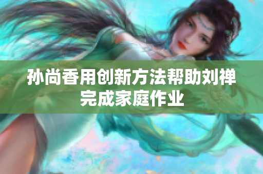 孙尚香用创新方法帮助刘禅完成家庭作业