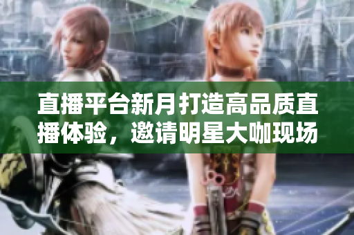直播平台新月打造高品质直播体验，邀请明星大咖现场互动