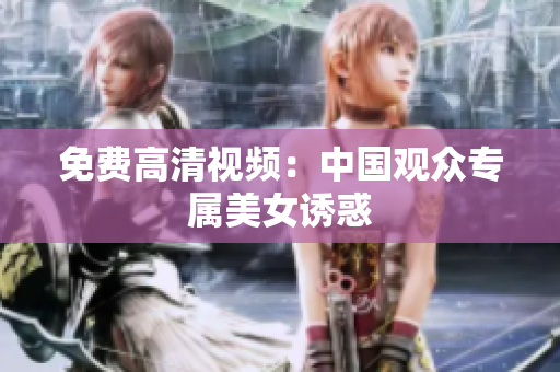 免费高清视频：中国观众专属美女诱惑