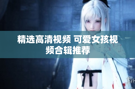 精选高清视频 可爱女孩视频合辑推荐