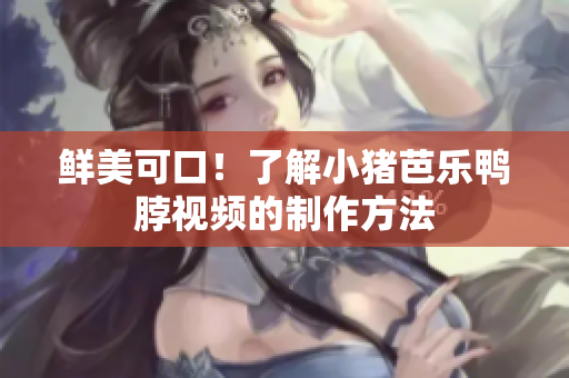 鲜美可口！了解小猪芭乐鸭脖视频的制作方法