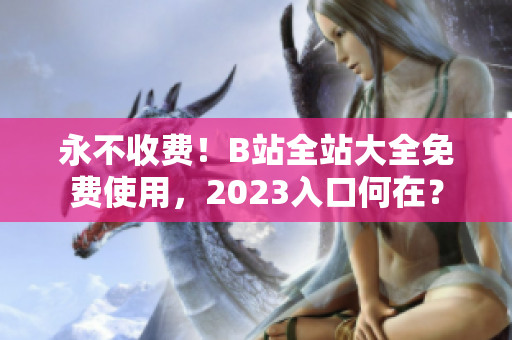 永不收费！B站全站大全免费使用，2023入口何在？