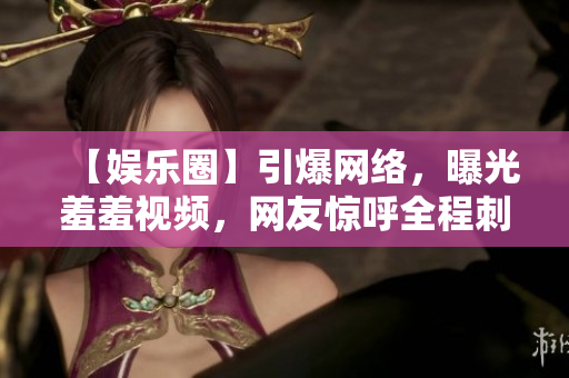 【娱乐圈】引爆网络，曝光羞羞视频，网友惊呼全程刺激！