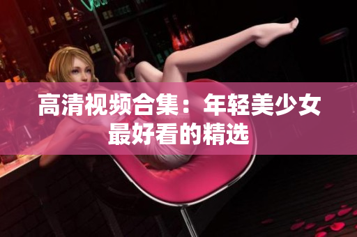 高清视频合集：年轻美少女最好看的精选