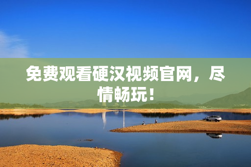 免费观看硬汉视频官网，尽情畅玩！