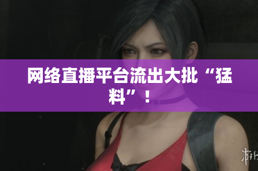 网络直播平台流出大批“猛料”！