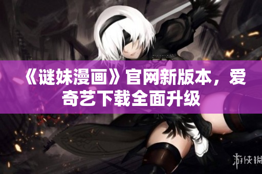 《谜妹漫画》官网新版本，爱奇艺下载全面升级
