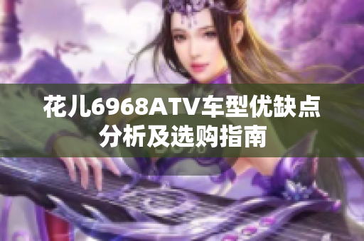 花儿6968ATV车型优缺点分析及选购指南