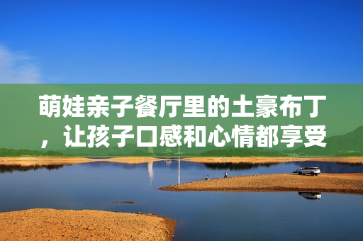 萌娃亲子餐厅里的土豪布丁，让孩子口感和心情都享受到顶！