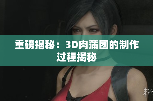 重磅揭秘：3D肉蒲团的制作过程揭秘