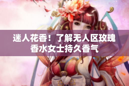 迷人花香！了解无人区玫瑰香水女士持久香气