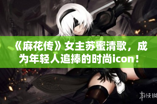《麻花传》女主苏蜜清歌，成为年轻人追捧的时尚icon！