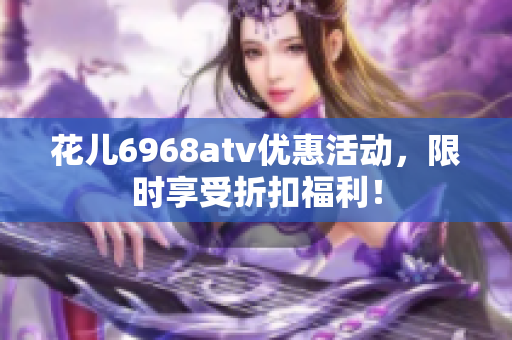 花儿6968atv优惠活动，限时享受折扣福利！