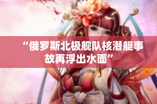 “俄罗斯北极舰队核潜艇事故再浮出水面”