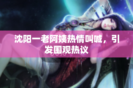 沈阳一老阿姨热情叫喊，引发围观热议