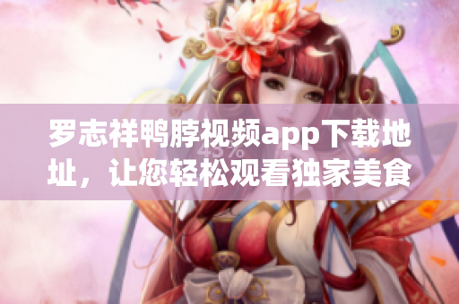罗志祥鸭脖视频app下载地址，让您轻松观看独家美食节目