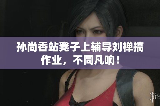 孙尚香站凳子上辅导刘禅搞作业，不同凡响！